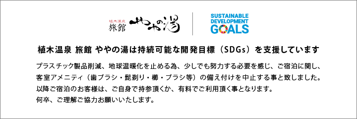 植木温泉旅館ややの湯は持続可能な開発目標(SDGs)を支援していますブラスチック製品削減、地球温暖化を止める為、少しでも努力する必要を感じ、7月1日以降のご宿泊に関し、客室アメニティ(歯ブラシ・髭剃り・櫛・プラシ等)の備え付けを中止する事と致しました。以降ご宿泊のお客様は、ご自身で持参頂くか、有料でご利用頂く事となります。何卒、ご理解ご協力お願いいたします。