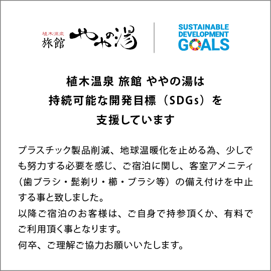 植木温泉旅館ややの湯は持続可能な開発目標(SDGs)を支援していますブラスチック製品削減、地球温暖化を止める為、少しでも努力する必要を感じ、7月1日以降のご宿泊に関し、客室アメニティ(歯ブラシ・髭剃り・櫛・プラシ等)の備え付けを中止する事と致しました。以降ご宿泊のお客様は、ご自身で持参頂くか、有料でご利用頂く事となります。何卒、ご理解ご協力お願いいたします。